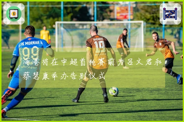 海港将在中超首轮赛前为吕文君和蔡慧康举办告别仪式