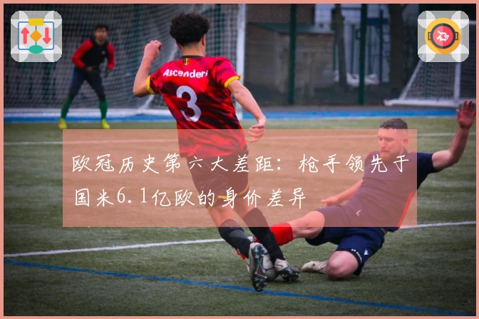 欧冠历史第六大差距：枪手领先于国米6.1亿欧的身价差异