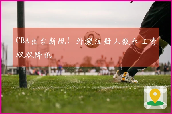 CBA出台新规！外援注册人数和工资双双降低