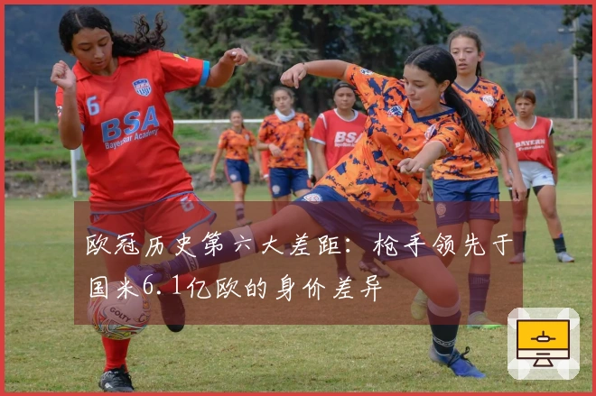 欧冠历史第六大差距：枪手领先于国米6.1亿欧的身价差异