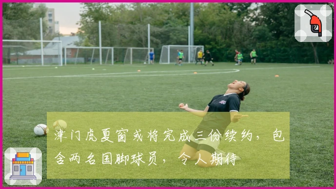 津门虎夏窗或将完成三份续约，包含两名国脚球员，令人期待