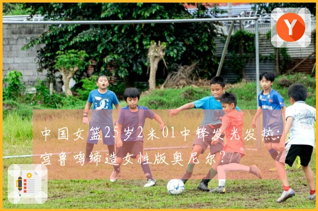 中国女篮25岁2米01中锋发光发热：宫鲁鸣缔造女性版奥尼尔？