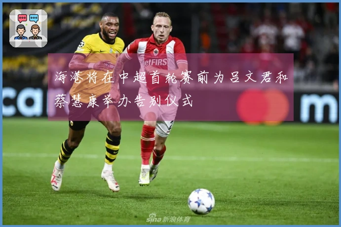 海港将在中超首轮赛前为吕文君和蔡慧康举办告别仪式