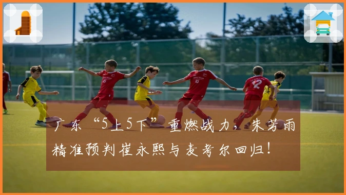 广东“5上5下”重燃战力，朱芳雨精准预判崔永熙与麦考尔回归！