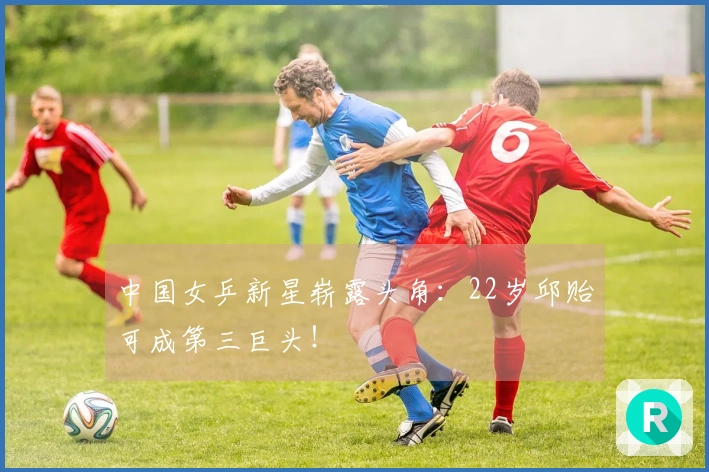 中国女乒新星崭露头角：22岁邱贻可成第三巨头！