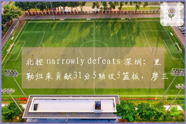 北控 narrowly defeats 深圳：里勒归来贡献31分5助攻5篮板，廖三宁砍下16分4助攻4篮板，邹雨宸得16分