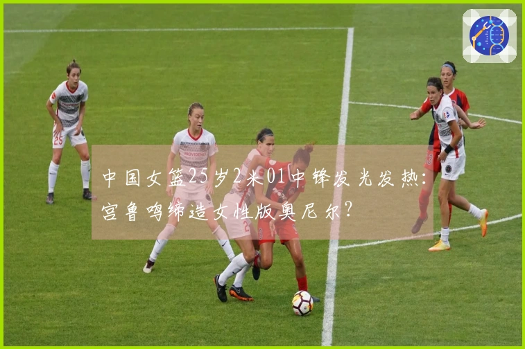 中国女篮25岁2米01中锋发光发热：宫鲁鸣缔造女性版奥尼尔？
