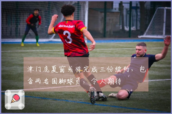 津门虎夏窗或将完成三份续约，包含两名国脚球员，令人期待