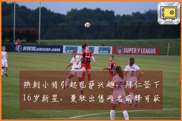 热刺小将引起巴萨兴趣，拜仁签下16岁新星，曼联出售两名前锋可获8000万转会费