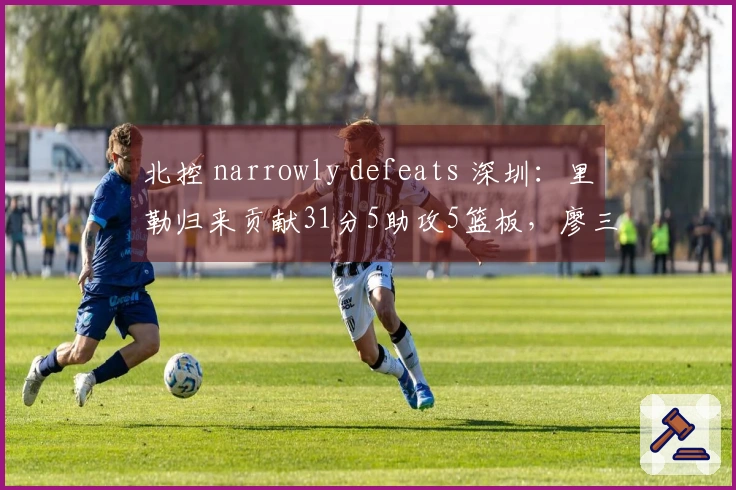 北控 narrowly defeats 深圳：里勒归来贡献31分5助攻5篮板，廖三宁砍下16分4助攻4篮板，邹雨宸得16分