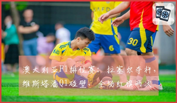 澳大利亚F1排位赛：拉塞尔夺杆，维斯塔潘Q1碰壁，全场红旗两次