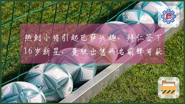 热刺小将引起巴萨兴趣，拜仁签下16岁新星，曼联出售两名前锋可获8000万转会费