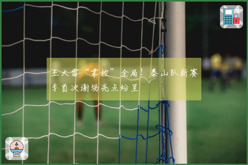王大雷“掌控”全局！泰山队新赛季首次谢场亮点纷呈