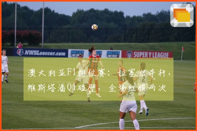 澳大利亚F1排位赛：拉塞尔夺杆，维斯塔潘Q1碰壁，全场红旗两次