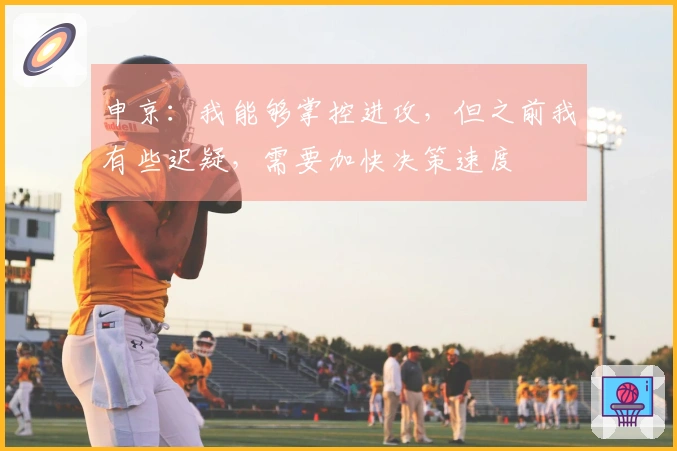 申京：我能够掌控进攻，但之前我有些迟疑，需要加快决策速度